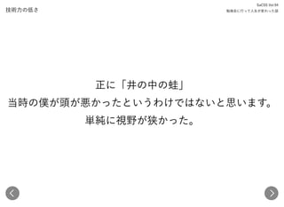 技術力の低さ
SaCSS Vol.94 
勉強会に行って人生が変わった話
正に「井の中の蛙」 
当時の僕が頭が悪かったというわけではないと思います。 
単純に視野が狭かった。
 
