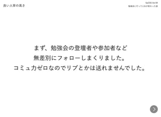 良い人率の高さ
まず、勉強会の登壇者や参加者など 
無差別にフォローしまくりました。 
コミュ力ゼロなのでリプとかは送れませんでした。
SaCSS Vol.94 
勉強会に行って人生が変わった話
 