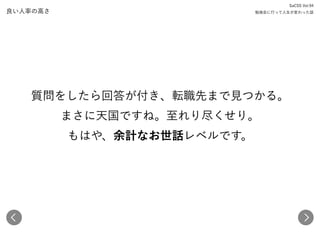 良い人率の高さ
質問をしたら回答が付き、転職先まで見つかる。 
まさに天国ですね。至れり尽くせり。 
もはや、余計なお世話レベルです。
SaCSS Vol.94 
勉強会に行って人生が変わった話
 