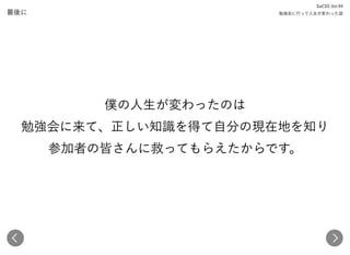 最後に
SaCSS Vol.94 
勉強会に行って人生が変わった話
僕の人生が変わったのは 
勉強会に来て、正しい知識を得て自分の現在地を知り 
参加者の皆さんに救ってもらえたからです。
 