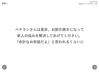 最後に
SaCSS Vol.94 
勉強会に行って人生が変わった話
ベテランさんは是非、お節介焼きになって 
新人の悩みを解決してあげてください。 
「余計なお世話だよ」と思われるくらいに 
 