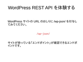 WordPress REST API を体験する
WordPress サイトの URL のおしりに /wp-json/ を付与し
てみてください。
/wp-json/
サイトが持っている「エンドポイント」が確認できるエンドポ
イントです。
 