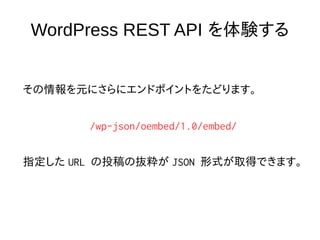 WordPress REST API を体験する
その情報を元にさらにエンドポイントをたどります。
/wp-json/oembed/1.0/embed/
指定した URL の投稿の抜粋が JSON 形式が取得できます。
 
