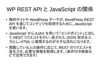 WP REST API と JavaScript の関係
● 静的サイトや WordPress テーマが、WordPress REST
API を通じてコンテンツを取得するために、JavaScript
を使います。
● JavaScript から AJAX を用いて「エンドポイント」に対し
て REST リクエストを行い、戻された JSON 形式を入
力とし、HTML に展開するのが大きな流れになります。
● 閲覧している人の操作に応じて、REST のリクエストを
変化させ、必要な情報を取得します。（条件付き検索な
どで活用できます）
 