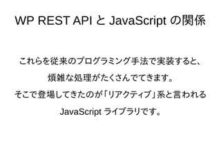 WP REST API と JavaScript の関係
これらを従来のプログラミング手法で実装すると、
煩雑な処理がたくさんでてきます。
そこで登場してきたのが「リアクティブ」系と言われる
JavaScript ライブラリです。
 
