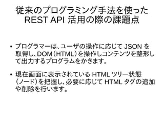 従来のプログラミング手法を使った
REST API 活用の際の課題点
● プログラマーは、ユーザの操作に応じて JSON を
取得し、DOM（HTML）を操作しコンテンツを整形し
て出力するプログラムをかきます。
● 現在画面に表示されている HTML ツリー状態
（ノード）を把握し、必要に応じて HTML タグの追加
や削除を行います。
 