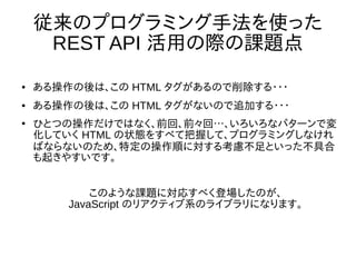 従来のプログラミング手法を使った
REST API 活用の際の課題点
● ある操作の後は、この HTML タグがあるので削除する・・・
● ある操作の後は、この HTML タグがないので追加する・・・
●
ひとつの操作だけではなく、前回、前々回…、いろいろなパターンで変
化していく HTML の状態をすべて把握して、プログラミングしなけれ
ばならないのため、特定の操作順に対する考慮不足といった不具合
も起きやすいです。
このような課題に対応すべく登場したのが、
JavaScript のリアクティブ系のライブラリになります。
 