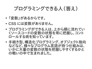 プログラミングできる人（答え）
●
「変数」があるからです。
● CSS には変数がありません。
●
プログラミングができる人は、上から順に流れてい
くソースコードの変数の状態を常に把握し、コント
ロールする術を知っています。
●
手続き型、構造化プログラミング、オブジェクト指向
などなど、様々なプログラム言語が持つ仕組みは、
いかに大量の変数の状態を把握しやすくするかと
の戦いの中で生まれました。
 