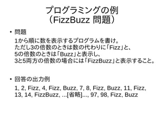 プログラミングの例
（FizzBuzz 問題）
●
問題
1から順に数を表示するプログラムを書け。
ただし3の倍数のときは数の代わりに「Fizz」と、
5の倍数のときは「Buzz」と表示し、
3と5両方の倍数の場合には「FizzBuzz」と表示すること。
●
回答の出力例
1, 2, Fizz, 4, Fizz, Buzz, 7, 8, Fizz, Buzz, 11, Fizz,
13, 14, FizzBuzz, ...[省略]..., 97, 98, Fizz, Buzz
 