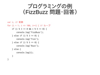 プログラミングの例
（FizzBuzz 問題・回答）
var i; // 変数
for (i = 1; i <= 100; i++) { // ループ
if (i % 3 == 0 && i % 5 == 0) {
console.log('FizzBuzz');
} else if (i % 3 == 0) {
console.log('Fizz');
} else if (i % 5 == 0) {
console.log('Buzz');
} else {
console.log(i);
}
}
 