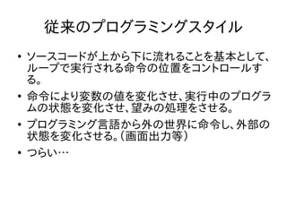 従来のプログラミングスタイル
●
ソースコードが上から下に流れることを基本として、
ループで実行される命令の位置をコントロールす
る。
●
命令により変数の値を変化させ、実行中のプログラ
ムの状態を変化させ、望みの処理をさせる。
●
プログラミング言語から外の世界に命令し、外部の
状態を変化させる。（画面出力等）
●
つらい…
 