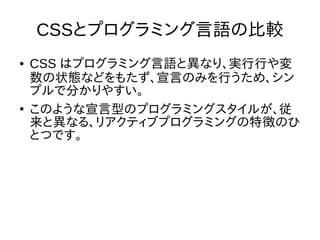 CSSとプログラミング言語の比較
● CSS はプログラミング言語と異なり、実行行や変
数の状態などをもたず、宣言のみを行うため、シン
プルで分かりやすい。
●
このような宣言型のプログラミングスタイルが、従
来と異なる、リアクティブプログラミングの特徴のひ
とつです。
 