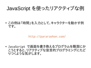 JavaScript を使ったリアクティブな例
●
この例は「時間」を入力として、キャラクターを動かす例
です。
http://pararaehon.com/
● JavaScript で画面を書き換えるプログラムを簡潔にか
こうとすると、リアクティブな宣言的プログラミングにたど
りつくような気がします。
 