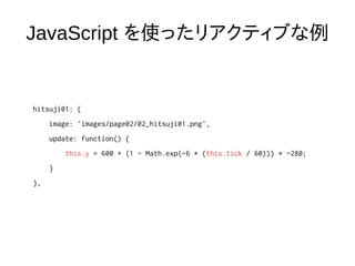 JavaScript を使ったリアクティブな例
hitsuji01: {
image: 'images/page02/02_hitsuji01.png',
update: function() {
this.y = 600 + (1 - Math.exp(-6 * (this.tick / 60))) * -280;
}
},
 