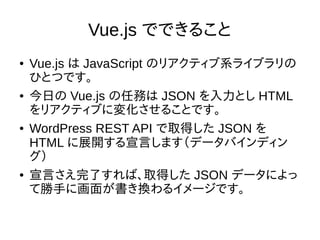 Vue.js でできること
● Vue.js は JavaScript のリアクティブ系ライブラリの
ひとつです。
● 今日の Vue.js の任務は JSON を入力とし HTML
をリアクティブに変化させることです。
● WordPress REST API で取得した JSON を
HTML に展開する宣言します（データバインディン
グ）
● 宣言さえ完了すれば、取得した JSON データによっ
て勝手に画面が書き換わるイメージです。
 