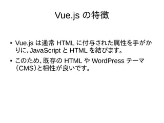 Vue.js の特徴
● Vue.js は通常 HTML に付与された属性を手がか
りに、JavaScript と HTML を結びます。
● このため、既存の HTML や WordPress テーマ
（CMS）と相性が良いです。
 