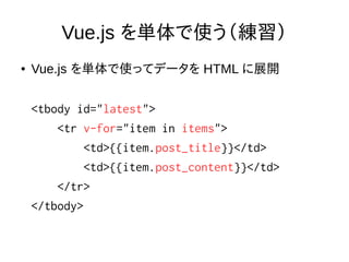 Vue.js を単体で使う（練習）
● Vue.js を単体で使ってデータを HTML に展開
<tbody id="latest">
<tr v-for="item in items">
<td>{{item.post_title}}</td>
<td>{{item.post_content}}</td>
</tr>
</tbody>
 