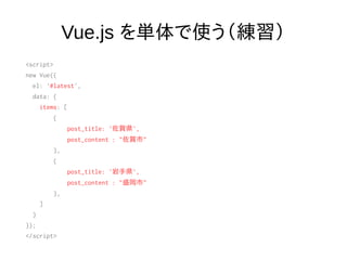Vue.js を単体で使う（練習）
<script>
new Vue({
el: '#latest',
data: {
items: [
{
post_title: '佐賀県',
post_content : "佐賀市"
},
{
post_title: '岩手県',
post_content : "盛岡市"
},
]
}
});
</script>
 