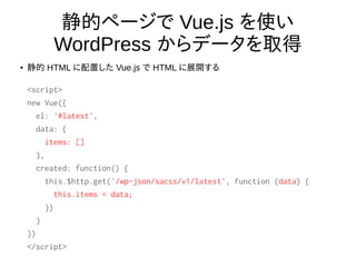 静的ページで Vue.js を使い
WordPress からデータを取得
● 静的 HTML に配置した Vue.js で HTML に展開する
<script>
new Vue({
el: '#latest',
data: {
items: []
},
created: function() {
this.$http.get('/wp-json/sacss/v1/latest', function (data) {
this.items = data;
})
}
})
</script>
 