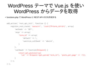 WordPress テーマで Vue.js を使い
WordPress からデータを取得
●
functions.php で WordPress に REST API の口を作成する
add_action( 'rest_api_init', function () {
register_rest_route( 'sacss/v1', '/cat/(?P<term_id>d+)', array(
'methods' => 'GET',
'args' => array(
'term_id' => array(
'default' => 1,
'sanitize_callback' => 'absint',
)
),
'callback' => function($request) {
return get_posts(array(
'cat' => $request->get_param('term_id'), 'posts_per_page' => -1));
}
) );
} );
 