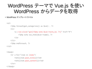 WordPress テーマで Vue.js を使い
WordPress からデータを取得
● WordPress テンプレートファイル
<ul>
<?php foreach(get_categories() as $cat) : ?>
<li>
<a v-on:click="get(<?php echo $cat->term_id; ?>)" href="#">
<?php echo esc_html($cat->name); ?>
</a>
</li>
<?php endforeach; ?>
</ul>
<tbody>
<tr v-for="item in items">
<td>{{item.post_title}}</td>
<td>{{item.post_content}}</td>
</tr>
</tbody>
 