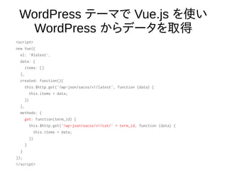 WordPress テーマで Vue.js を使い
WordPress からデータを取得
<script>
new Vue({
el: '#latest',
data: {
items: []
},
created: function(){
this.$http.get('/wp-json/sacss/v1/latest', function (data) {
this.items = data;
})
},
methods: {
get: function(term_id) {
this.$http.get('/wp-json/sacss/v1/cat/' + term_id, function (data) {
this.items = data;
})
}
}
});
</script>
 