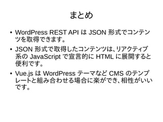 まとめ
● WordPress REST API は JSON 形式でコンテン
ツを取得できます。
● JSON 形式で取得したコンテンツは、リアクティブ
系の JavaScript で宣言的に HTML に展開すると
便利です。
● Vue.js は WordPress テーマなど CMS のテンプ
レートと組み合わせる場合に楽ができ、相性がいい
です。
 