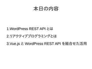 本日の内容
1.WordPress REST API とは
2.リアクティブプログラミングとは
3.Vue.js と WordPress REST API を組合せた活用
 