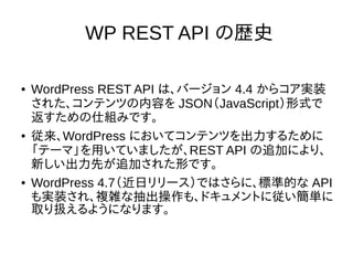 WP REST API の歴史
● WordPress REST API は、バージョン 4.4 からコア実装
された、コンテンツの内容を JSON（JavaScript）形式で
返すための仕組みです。
● 従来、WordPress においてコンテンツを出力するために
「テーマ」を用いていましたが、REST API の追加により、
新しい出力先が追加された形です。
● WordPress 4.7（近日リリース）ではさらに、標準的な API
も実装され、複雑な抽出操作も、ドキュメントに従い簡単に
取り扱えるようになります。
 