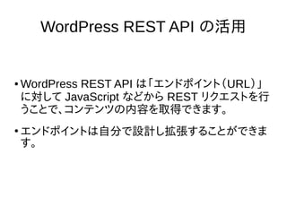 WordPress REST API の活用
● WordPress REST API は「エンドポイント（URL）」
に対して JavaScript などから REST リクエストを行
うことで、コンテンツの内容を取得できます。
●
エンドポイントは自分で設計し拡張することができま
す。
 