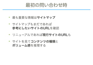 最初の問い合わせ時
• 最も重要な情報はサイトマップ
• サイトマップもまだであれば 
参考にしたいサイトのURLを確認
• リニューアルであれば現行サイトのURLも
• サイトを見てコンテンツの種類と 
ボリューム感を推理する
 