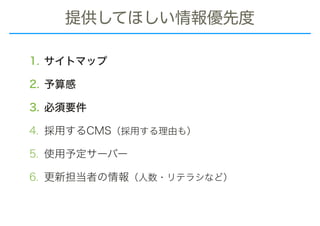 提供してほしい情報優先度
1. サイトマップ
2. 予算感
3. 必須要件
4. 採用するCMS（採用する理由も）
5. 使用予定サーバー
6. 更新担当者の情報（人数・リテラシなど）
 