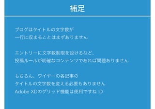 補足
ブログはタイトルの文字数が 
一行に収まることはまずありません
エントリーに文字数制限を設けるなど、 
投稿ルールが明確なコンテンツであれば問題ありません
もちろん、ワイヤーの各記事の
タイトルの文字数を変える必要もありません
Adobe XDのグリッド機能は便利ですね :D
 
