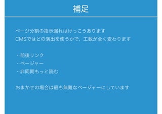 補足
ページ分割の指示漏れはけっこうあります
CMSではどの演出を使うかで、工数が全く変わります
・前後リンク
・ページャー
・非同期もっと読む
おまかせの場合は最も無難なページャーにしています
 