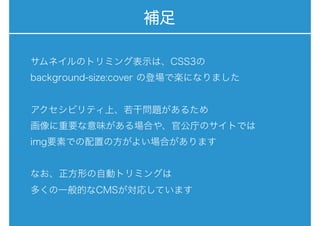 補足
サムネイルのトリミング表示は、CSS3の
background-size:cover の登場で楽になりました
アクセシビリティ上、若干問題があるため
画像に重要な意味がある場合や、官公庁のサイトでは
img要素での配置の方がよい場合があります
なお、正方形の自動トリミングは
多くの一般的なCMSが対応しています
 
