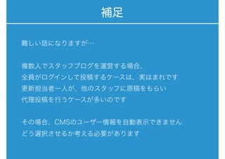 補足
難しい話になりますが…
複数人でスタッフブログを運営する場合、
全員がログインして投稿するケースは、実はまれです
更新担当者一人が、他のスタッフに原稿をもらい
代理投稿を行うケースが多いのです
その場合、CMSのユーザー情報を自動表示できません
どう選択させるか考える必要があります
 