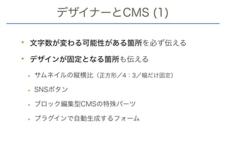 デザイナーとCMS (1)
• 文字数が変わる可能性がある箇所を必ず伝える
• デザインが固定となる箇所も伝える
• サムネイルの縦横比（正方形／4：3／幅だけ固定）
• SNSボタン
• ブロック編集型CMSの特殊パーツ
• プラグインで自動生成するフォーム
 