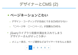 デザイナーとCMS (2)
•ページネーションこわい
• デザイン・コーディングが自由にできるCMSが少ない
• 「○ページ中　○～○ページ」が困難なCMSも
• jQueryライブラリ前提の演出を入れてしまう 
デザイナーさんがけっこう多い
• メニュー表示、ページ遷移などはワイヤーできちんと指示
 
