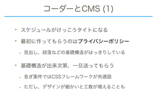 コーダーとCMS (1)
• スケジュールがけっこうタイトになる
• 最初に作ってもらうのはプライバシーポリシー
• 見出し、段落などの基礎構造がはっきりしている
• 基礎構造が出来次第、一旦送ってもらう
• 急ぎ案件ではCSSフレームワークが共通語
• ただし、デザインが細かいと工数が増えることも
 