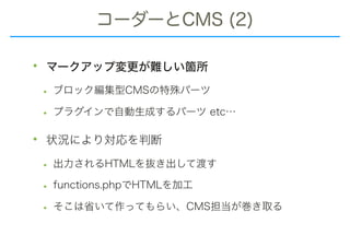 コーダーとCMS (2)
• マークアップ変更が難しい箇所
• ブロック編集型CMSの特殊パーツ
• プラグインで自動生成するパーツ etc…
• 状況により対応を判断
• 出力されるHTMLを抜き出して渡す
• functions.phpでHTMLを加工
• そこは省いて作ってもらい、CMS担当が巻き取る
 