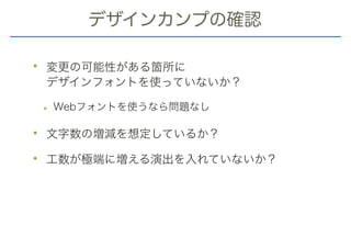 デザインカンプの確認
• 変更の可能性がある箇所に 
デザインフォントを使っていないか？
• Webフォントを使うなら問題なし
• 文字数の増減を想定しているか？
• 工数が極端に増える演出を入れていないか？
 