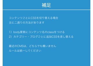 補足
コンテンツごとにCSSを切り替える場合
主に二通りの方法があります
1）body要素にコンテンツ名のclassをつける
2）カテゴリー・ブログごとに追加CSSを差し替える
最近のCMSは、どちらでも構いません
ルールは統一してください
 