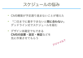 スケジュールの悩み
• CMS構築が予定通り進まないことが増えた
• 「○日までに着手できないと間に合わない」 
デッドライン式でスケジュールを組む
• デザイン未確定でもできる 
CMSの設置・設定・検証などを 
先に作業させてもらう
アジャイル？
 