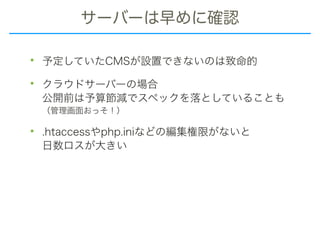 サーバーは早めに確認
• 予定していたCMSが設置できないのは致命的
• クラウドサーバーの場合 
公開前は予算節減でスペックを落としていることも 
（管理画面おっそ！）
• .htaccessやphp.iniなどの編集権限がないと 
日数ロスが大きい
 