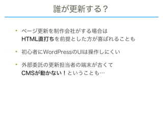 誰が更新する？
• ページ更新を制作会社がする場合は 
HTML直打ちを前提とした方が喜ばれることも
• 初心者にWordPressのUIは操作しにくい
• 外部委託の更新担当者の端末が古くて 
CMSが動かない！ということも…
 