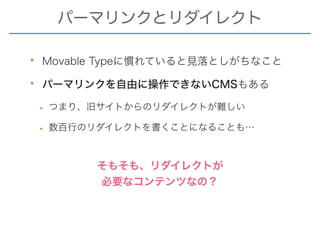 パーマリンクとリダイレクト
• Movable Typeに慣れていると見落としがちなこと
• パーマリンクを自由に操作できないCMSもある
• つまり、旧サイトからのリダイレクトが難しい
• 数百行のリダイレクトを書くことになることも…
そもそも、リダイレクトが
必要なコンテンツなの？
 
