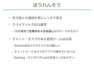 ほうれんそう
• 各方面との連絡を常にしっかり取る
• クライアント不在は厳禁
• CMS構築で社長のちゃぶ台返しはダメージが大きい
• チャット・タスクがある管理ツールは必須
• Slackは過去ログのタスク化が難しい
• チャットワークはスマホアプリの操作がいまいち
• Backlog・サイボウズLiveは見落としが出やすい
 
