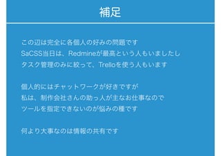 補足
この辺は完全に各個人の好みの問題です
SaCSS当日は、Redmineが最高という人もいましたし
タスク管理のみに絞って、Trelloを使う人もいます
個人的にはチャットワークが好きですが
私は、制作会社さんの助っ人が主なお仕事なので
ツールを指定できないのが悩みの種です
何より大事なのは情報の共有です
 
