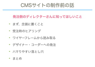 CMSサイトの制作前の話
• まず、念頭に置くこと
• 受注時のヒアリング
• ワイヤーフレームから読み取る
• デザイナー・コーダーへの発注
• ハマりやすい落とし穴
• まとめ
発注側のディレクターさんに知ってほしいこと
 