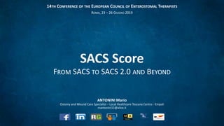 ANTONINI Mario
Ostomy and Wound Care Specialist – Local Healthcare Toscana Centro - Empoli
mantonini11@alice.it
SACS Score
FROM SACS TO SACS 2.0 AND BEYOND
14TH CONFERENCE OF THE EUROPEAN COUNCIL OF ENTEROSTOMAL THERAPISTS
ROMA, 23 – 26 GIUGNO 2019
 